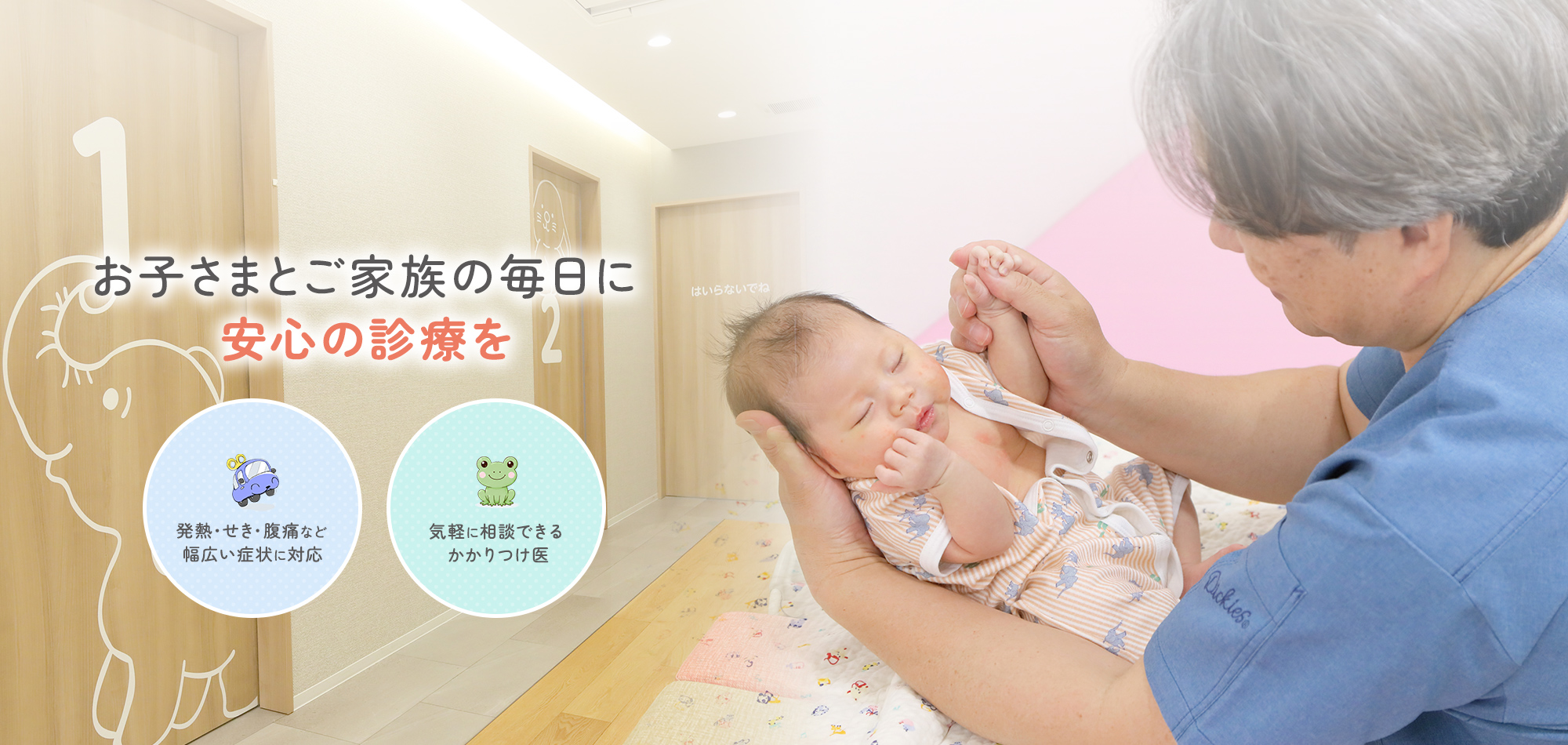 お子さまとご家族の毎日に、安心の診療を 発熱・せき・腹痛など 幅広い症状に対応 気軽に相談できる かかりつけ医