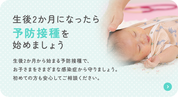 2か月になったら 予防接種を 始めましょう 生後2か月から始まる予防接種で、お子さまをさまざまな感染症から守りましょう。初めての方も安心してご相談ください。