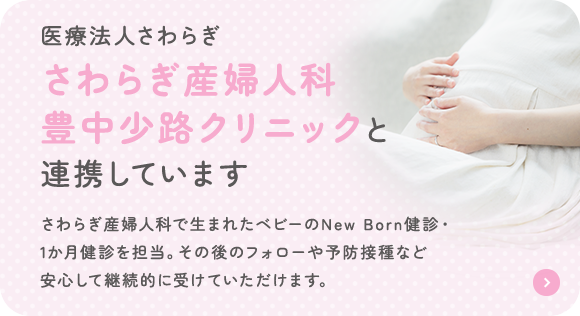 医療法人さわらぎ さわらぎ産婦人科 豊中少路クリニックと 連携しています さわらぎ産婦人科で生まれたベビーのNew Born健診・1か月健診を担当。その後のフォローや予防接種など安心して継続的に受けていただけます。