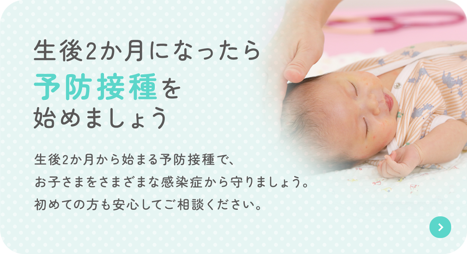2か月になったら 予防接種を 始めましょう 生後2か月から始まる予防接種で、お子さまをさまざまな感染症から守りましょう。初めての方も安心してご相談ください。