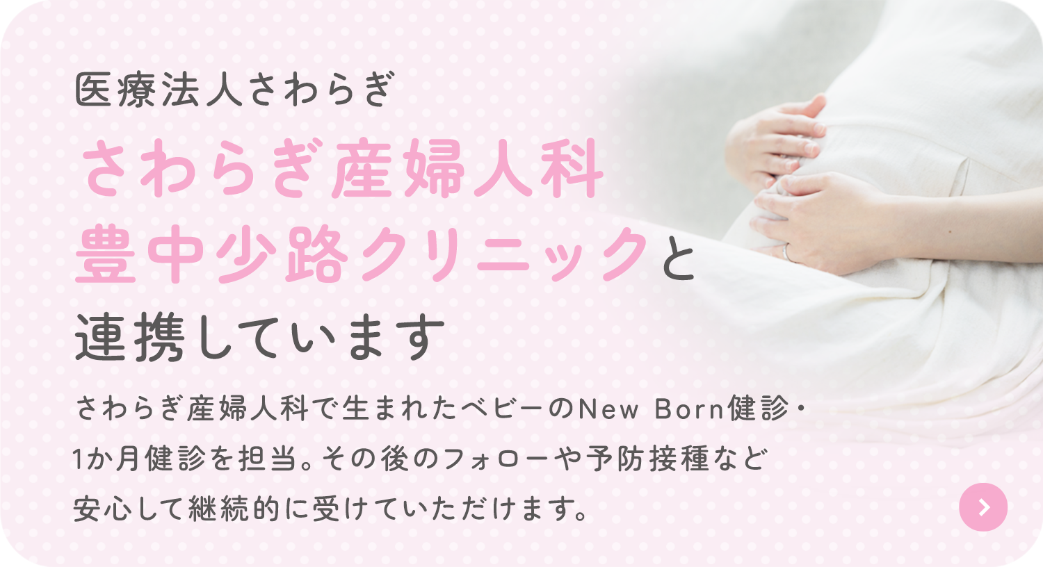 医療法人さわらぎ さわらぎ産婦人科 豊中少路クリニックと 連携しています さわらぎ産婦人科で生まれたベビーのNew Born健診・1か月健診を担当。その後のフォローや予防接種など安心して継続的に受けていただけます。