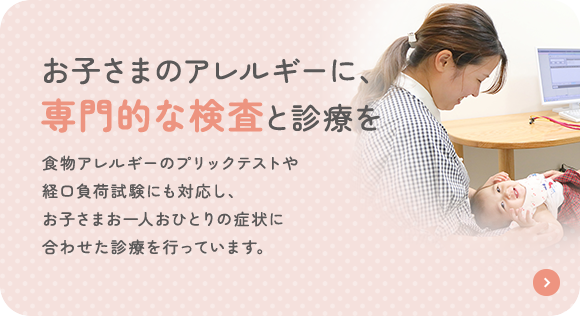 お子さまのアレルギーに、専門的な検査と診療を 食物アレルギーのプリックテストや経口負荷試験にも対応し、お子さまお一人おひとりの症状に合わせた診療を行っています。