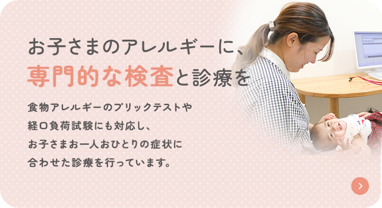 お子さまのアレルギーに、専門的な検査と診療を 食物アレルギーのプリックテストや経口負荷試験にも対応し、お子さまお一人おひとりの症状に合わせた診療を行っています。